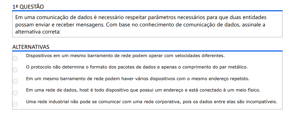 1ª QUESTÃO Em uma comunicação de dados é necessário respeitar parâmetros necessários para que duas entidades possam enviar e receber mensagens. Com base no conhecimento de comunicação de dados, assinale a alternativa correta: ALTERNATIVAS a) Dispositivos em um mesmo barramento de rede podem operar com velocidades diferentes. b) O protocolo não determina o formato dos pacotes de dados e apenas o comprimento do par metálico. c) Em um mesmo barramento de rede podem haver vários dispositivos com o mesmo endereço repetido. d) Em uma rede de dados, host é todo dispositivo que possui um endereço e está conectado à um meio físico. e) Uma rede industrial não pode se comunicar com uma rede corporativa, pois os dados entre elas são incompatíveis.