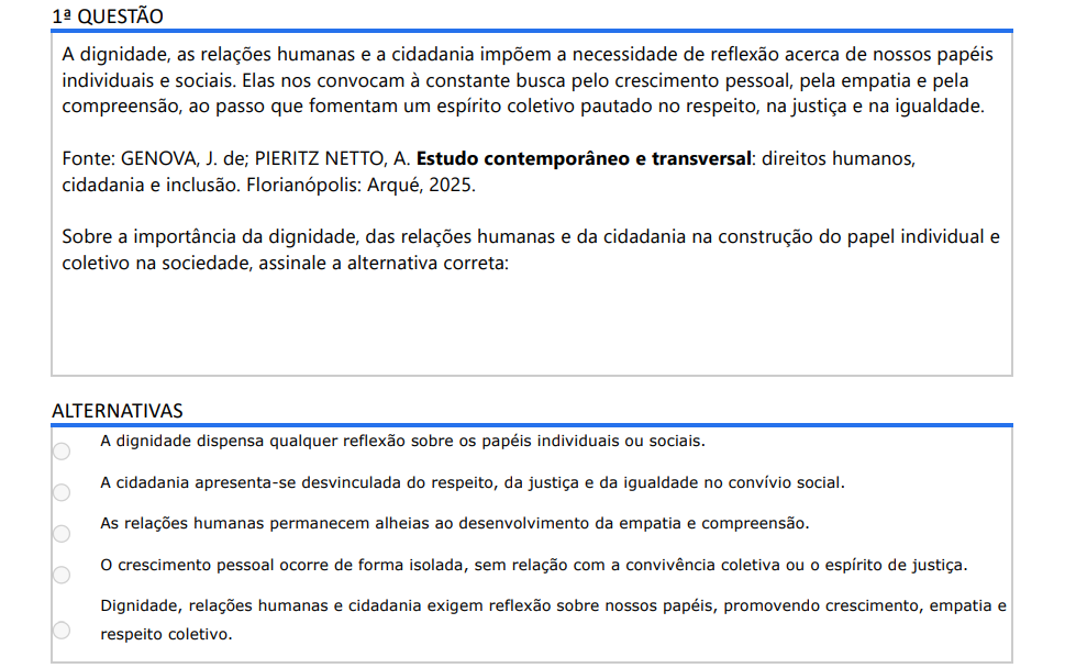 1ª QUESTÃO A dignidade, as relações humanas e a cidadania impõem a necessidade de reflexão acerca de nossos papéis individuais e sociais. Elas nos convocam à constante busca pelo crescimento pessoal, pela empatia e pela compreensão, ao passo que fomentam um espírito coletivo pautado no respeito, na justiça e na igualdade.Fonte: GENOVA, J. de; PIERITZ NETTO, A. Estudo contemporâneo e transversal: direitos humanos, cidadania e inclusão. Florianópolis: Arqué, 2025. Sobre a importância da dignidade, das relações humanas e da cidadania na construção do papel individual e coletivo na sociedade, assinale a alternativa correta: ALTERNATIVAS a) A dignidade dispensa qualquer reflexão sobre os papéis individuais ou sociais. b) A cidadania apresenta-se desvinculada do respeito, da justiça e da igualdade no convívio social. c) As relações humanas permanecem alheias ao desenvolvimento da empatia e compreensão. d) O crescimento pessoal ocorre de forma isolada, sem relação com a convivência coletiva ou o espírito de justiça. e) Dignidade, relações humanas e cidadania exigem reflexão sobre nossos papéis, promovendo crescimento, empatia e respeito coletivo.