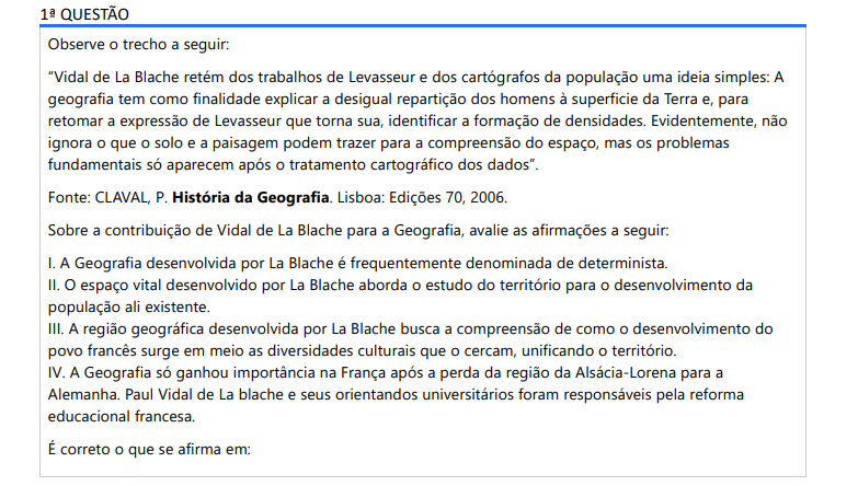 1ª QUESTÃO Observe o trecho a seguir: “Vidal de La Blache retém dos trabalhos de Levasseur e dos cartógrafos da população uma ideia simples: A geografia tem como finalidade explicar a desigual repartição dos homens à superficie da Terra e, para retomar a expressão de Levasseur que torna sua, identificar a formação de densidades. Evidentemente, não ignora o que o solo e a paisagem podem trazer para a compreensão do espaço, mas os problemas fundamentais só aparecem após o tratamento cartográfico dos dados”. Fonte: CLAVAL, P. História da Geografia. Lisboa: Edições 70, 2006.Sobre a contribuição de Vidal de La Blache para a Geografia, avalie as afirmações a seguir: I. A Geografia desenvolvida por La Blache é frequentemente denominada de determinista. II. O espaço vital desenvolvido por La Blache aborda o estudo do território para o desenvolvimento da população ali existente. III. A região geográfica desenvolvida por La Blache busca a compreensão de como o desenvolvimento do povo francês surge em meio as diversidades culturais que o cercam, unificando o território. IV. A Geografia só ganhou importância na França após a perda da região da Alsácia-Lorena para a Alemanha. Paul Vidal de La blache e seus orientandos universitários foram responsáveis pela reforma educacional francesa. É correto o que se afirma em: ALTERNATIVAS a) I, apenas. b) II e IV, apenas. c) III e IV, apenas. d) I, II e III, apenas. e) I, II, III e IV.