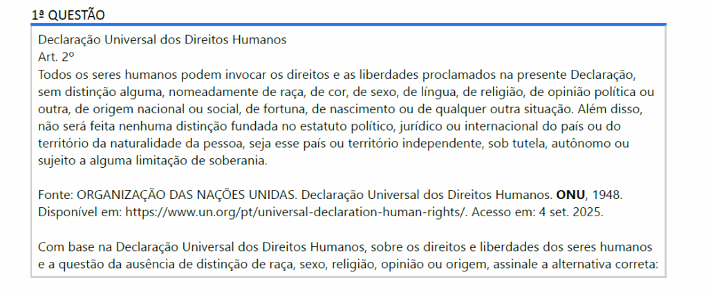 Declaração Universal dos Direitos Humanos
Art. 2º
Todos os seres humanos podem invocar os direitos e as liberdades proclamados na presente Declaração, sem distinção alguma, nomeadamente de raça, de cor, de sexo, de língua, de religião, de opinião política ou outra, de origem nacional ou social, de fortuna, de nascimento ou de qualquer outra situação. Além disso, não será feita nenhuma distinção fundada no estatuto político, jurídico ou internacional do país ou do território da naturalidade da pessoa, seja esse país ou território independente, sob tutela, autônomo ou sujeito a alguma limitação de soberania.
Fonte: ORGANIZAÇÃO DAS NAÇÕES UNIDAS. Declaração Universal dos Direitos Humanos. ONU, 1948. Disponível em: https://www.un.org/pt/universal-declaration-human-rights/. Acesso em: 4 set. 2025.
Com base na Declaração Universal dos Direitos Humanos, sobre os direitos e liberdades dos seres humanos e a questão da ausência de distinção de raça, sexo, religião, opinião ou origem, assinale a alternativa correta:

ALTERNATIVAS
a) A cor da pele ou o sexo de um indivíduo determina quais direitos ele pode exercer.
b) Todos os seres humanos têm direitos e liberdades sem distinção de raça, sexo, religião ou origem.
c) A origem social ou econômica de uma pessoa pode limitar a invocação de seus direitos e liberdades.
d) Pessoas de determinados países ou territórios autônomos têm menos direitos que cidadãos de países independentes.
e) A raça ou a religião de um indivíduo pode justificar restrições ao exercício de seus direitos.