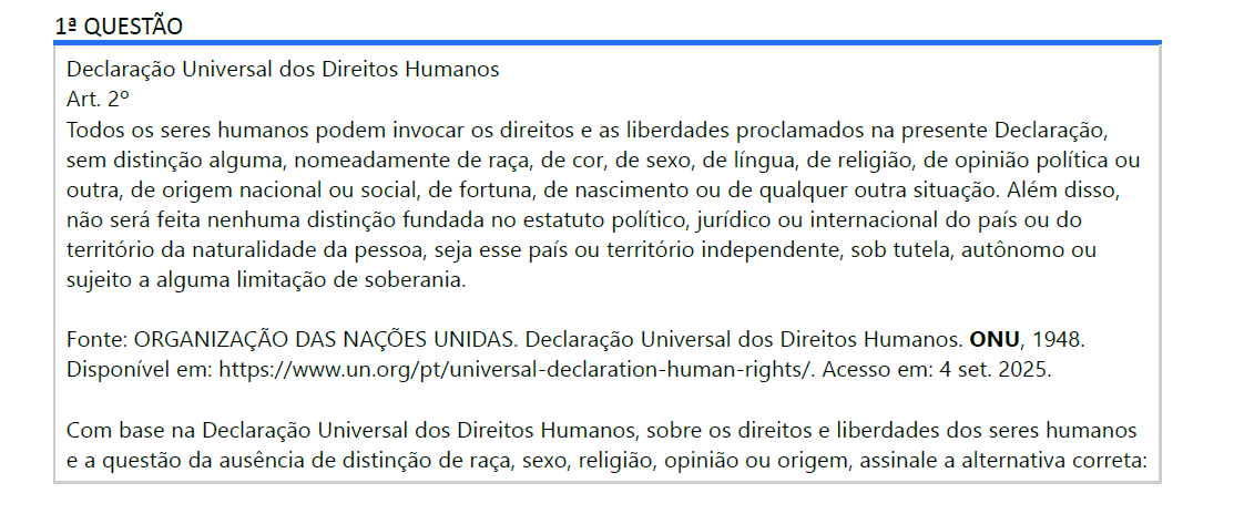 1ª QUESTÃO Declaração Universal dos Direitos Humanos Art. 2º Todos os seres humanos podem invocar os direitos e as liberdades proclamados na presente Declaração, sem distinção alguma, nomeadamente de raça, de cor, de sexo, de língua, de religião, de opinião política ou outra, de origem nacional ou social, de fortuna, de nascimento ou de qualquer outra situação. Além disso, não será feita nenhuma distinção fundada no estatuto político, jurídico ou internacional do país ou do território da naturalidade da pessoa, seja esse país ou território independente, sob tutela, autônomo ou sujeito a alguma limitação de soberania. Fonte: ORGANIZAÇÃO DAS NAÇÕES UNIDAS. Declaração Universal dos Direitos Humanos. ONU, 1948. Disponível em: https://www.un.org/pt/universal-declaration-human-rights/. Acesso em: 4 set. 2025. Com base na Declaração Universal dos Direitos Humanos, sobre os direitos e liberdades dos seres humanos e a questão da ausência de distinção de raça, sexo, religião, opinião ou origem, assinale a alternativa correta: ALTERNATIVAS a) A cor da pele ou o sexo de um indivíduo determina quais direitos ele pode exercer. b) Todos os seres humanos têm direitos e liberdades sem distinção de raça, sexo, religião ou origem. c) A origem social ou econômica de uma pessoa pode limitar a invocação de seus direitos e liberdades. d) Pessoas de determinados países ou territórios autônomos têm menos direitos que cidadãos de países independentes. e) A raça ou a religião de um indivíduo pode justificar restrições ao exercício de seus direitos.