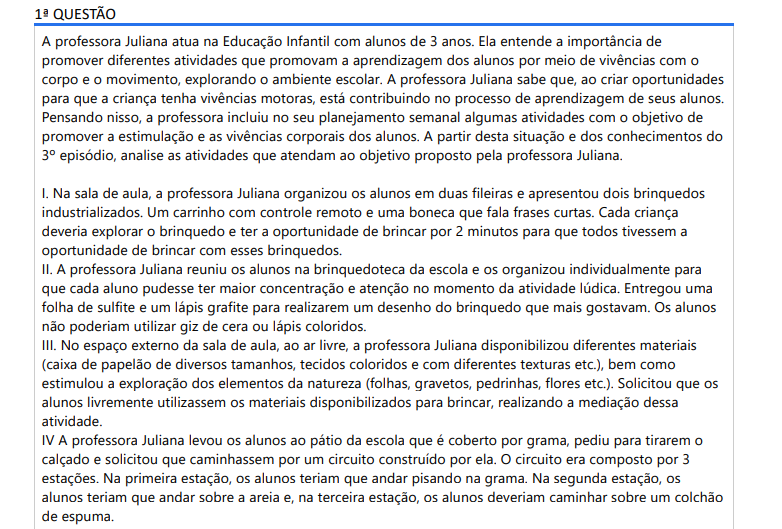 1ª QUESTÃO A professora Juliana atua na Educação Infantil com alunos de 3 anos. Ela entende a importância de promover diferentes atividades que promovam a aprendizagem dos alunos por meio de vivências com o corpo e o movimento, explorando o ambiente escolar. A professora Juliana sabe que, ao criar oportunidades para que a criança tenha vivências motoras, está contribuindo no processo de aprendizagem de seus alunos. Pensando nisso, a professora incluiu no seu planejamento semanal algumas atividades com o objetivo de promover a estimulação e as vivências corporais dos alunos. A partir desta situação e dos conhecimentos do 3º episódio, analise as atividades que atendam ao objetivo proposto pela professora Juliana. I. Na sala de aula, a professora Juliana organizou os alunos em duas fileiras e apresentou dois brinquedos industrializados. Um carrinho com controle remoto e uma boneca que fala frases curtas. Cada criança deveria explorar o brinquedo e ter a oportunidade de brincar por 2 minutos para que todos tivessem a oportunidade de brincar com esses brinquedos. II. A professora Juliana reuniu os alunos na brinquedoteca da escola e os organizou individualmente para que cada aluno pudesse ter maior concentração e atenção no momento da atividade lúdica. Entregou uma folha de sulfite e um lápis grafite para realizarem um desenho do brinquedo que mais gostavam. Os alunos não poderiam utilizar giz de cera ou lápis coloridos. III. No espaço externo da sala de aula, ao ar livre, a professora Juliana disponibilizou diferentes materiais (caixa de papelão de diversos tamanhos, tecidos coloridos e com diferentes texturas etc.), bem como estimulou a exploração dos elementos da natureza (folhas, gravetos, pedrinhas, flores etc.). Solicitou que os alunos livremente utilizassem os materiais disponibilizados para brincar, realizando a mediação dessa atividade. IV A professora Juliana levou os alunos ao pátio da escola que é coberto por grama, pediu para tirarem o calçado e solicitou que caminhassem por um circuito construído por ela. O circuito era composto por 3 estações. Na primeira estação, os alunos teriam que andar pisando na grama. Na segunda estação, os alunos teriam que andar sobre a areia e, na terceira estação, os alunos deveriam caminhar sobre um colchão de espuma. Está correto o que se afirma em: ALTERNATIVAS a) I e II, apenas. b) III e IV, apenas. c) I, II e IV, apenas. d) II, III e IV, apenas. e) I, II, III e IV.