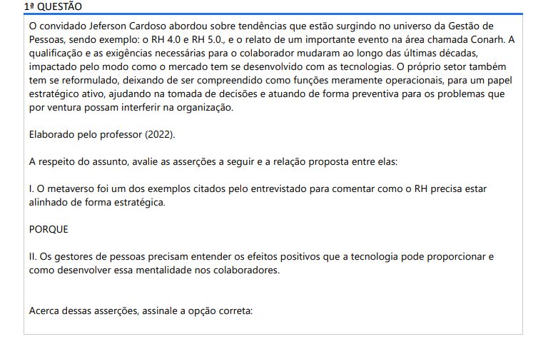 1ª QUESTÃO O convidado Jeferson Cardoso abordou sobre tendências que estão surgindo no universo da Gestão de Pessoas, sendo exemplo: o RH 4.0 e RH 5.0., e o relato de um importante evento na área chamada Conarh. A qualificação e as exigências necessárias para o colaborador mudaram ao longo das últimas décadas, impactado pelo modo como o mercado tem se desenvolvido com as tecnologias. O próprio setor também tem se reformulado, deixando de ser compreendido como funções meramente operacionais, para um papel estratégico ativo, ajudando na tomada de decisões e atuando de forma preventiva para os problemas que por ventura possam interferir na organização. Elaborado pelo professor (2022). A respeito do assunto, avalie as asserções a seguir e a relação proposta entre elas:I. O metaverso foi um dos exemplos citados pelo entrevistado para comentar como o RH precisa estar alinhado de forma estratégica. PORQUE II. Os gestores de pessoas precisam entender os efeitos positivos que a tecnologia pode proporcionar e como desenvolver essa mentalidade nos colaboradores. Acerca dessas asserções, assinale a opção correta: ALTERNATIVAS a) As asserções I e II são proposições verdadeiras, e a II é uma justificativa correta da I. b) As asserções I e II são proposições verdadeiras, mas a II não é uma justificativa correta da I. c) A asserção I é uma proposição verdadeira, e a II é uma proposição falsa. d) A asserção I é uma proposição falsa, e a II é uma proposição verdadeira. e) As asserções I e II são proposições falsas.