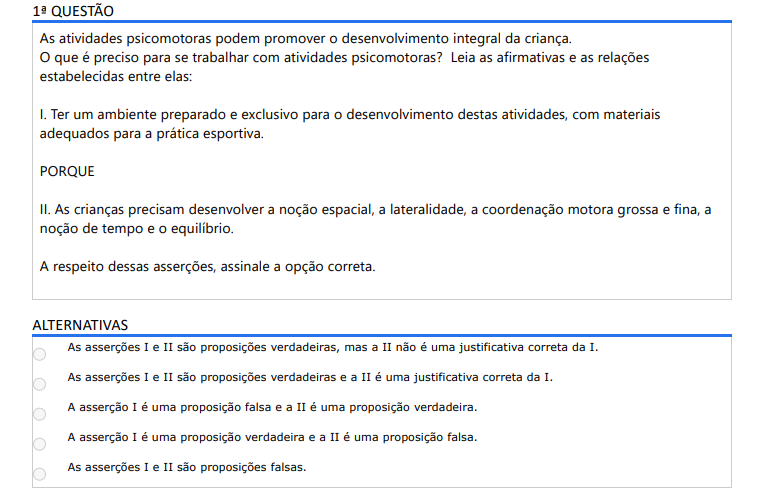 1ª QUESTÃO As atividades psicomotoras podem promover o desenvolvimento integral da criança. O que é preciso para se trabalhar com atividades psicomotoras? Leia as afirmativas e as relações estabelecidas entre elas: I. Ter um ambiente preparado e exclusivo para o desenvolvimento destas atividades, com materiais adequados para a prática esportiva. PORQUE II. As crianças precisam desenvolver a noção espacial, a lateralidade, a coordenação motora grossa e fina, a noção de tempo e o equilíbrio. A respeito dessas asserções, assinale a opção correta. ALTERNATIVAS a) As asserções I e II são proposições verdadeiras, mas a II não é uma justificativa correta da I. b) As asserções I e II são proposições verdadeiras e a II é uma justificativa correta da I. c) A asserção I é uma proposição falsa e a II é uma proposição verdadeira. d) A asserção I é uma proposição verdadeira e a II é uma proposição falsa. e) As asserções I e II são proposições falsas.