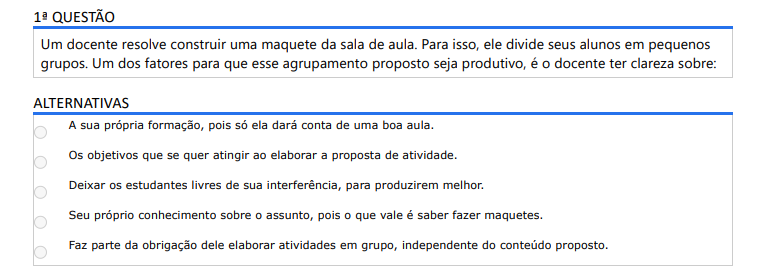 1ª QUESTÃO Um docente resolve construir uma maquete da sala de aula. Para isso, ele divide seus alunos em pequenos grupos. Um dos fatores para que esse agrupamento proposto seja produtivo, é o docente ter clareza sobre: ALTERNATIVAS a) A sua própria formação, pois só ela dará conta de uma boa aula. b) Os objetivos que se quer atingir ao elaborar a proposta de atividade. c) Deixar os estudantes livres de sua interferência, para produzirem melhor. d) Seu próprio conhecimento sobre o assunto, pois o que vale é saber fazer maquetes. e) Faz parte da obrigação dele elaborar atividades em grupo, independente do conteúdo proposto.