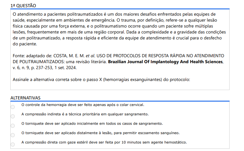 1ª QUESTÃO O atendimento a pacientes politraumatizados é um dos maiores desafios enfrentados pelas equipes de saúde, especialmente em ambientes de emergência. O trauma, por definição, refere-se a qualquer lesão física causada por uma força externa, e o politraumatismo ocorre quando um paciente sofre múltiplas lesões, frequentemente em mais de uma região corporal. Dada a complexidade e a gravidade das condições de um politraumatizado, a resposta rápida e eficiente da equipe de atendimento é crucial para o desfecho do paciente. Fonte: adaptado de: COSTA, M. E. M. et al. USO DE PROTOCOLOS DE RESPOSTA RÁPIDA NO ATENDIMENTO DE POLITRAUMATIZADOS: uma revisão literária. Brazilian Journal Of Implantology And Health Sciences, v. 6, n. 9, p. 237-253, 1 set. 2024.Assinale a alternativa correta sobre o passo X (hemorragias exsanguinantes) do protocolo: ALTERNATIVAS a) O controle da hemorragia deve ser feito apenas após o colar cervical. b) A compressão indireta é a técnica prioritária em qualquer sangramento. c) O torniquete deve ser aplicado inicialmente em todos os casos de sangramento. d) O torniquete deve ser aplicado distalmente à lesão, para permitir escoamento sanguíneo. e) A compressão direta com gaze estéril deve ser feita por 10 minutos sem agente hemostático.