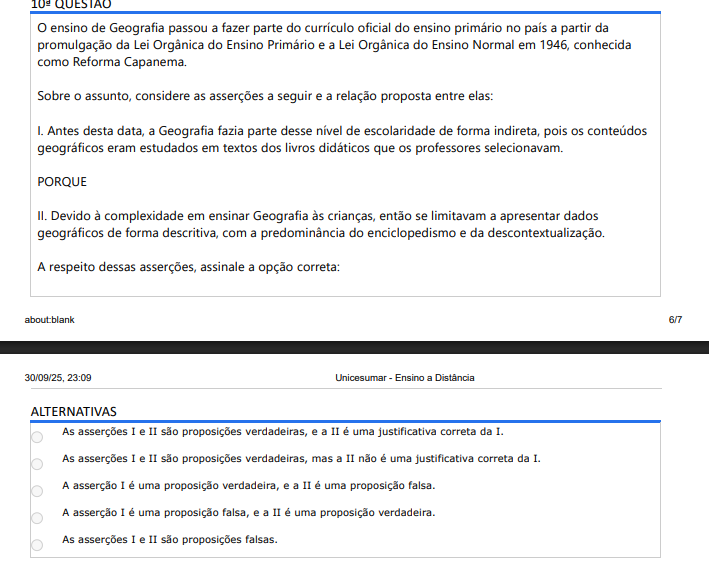 10ª QUESTÃO O ensino de Geografia passou a fazer parte do currículo oficial do ensino primário no país a partir da promulgação da Lei Orgânica do Ensino Primário e a Lei Orgânica do Ensino Normal em 1946, conhecida como Reforma Capanema. Sobre o assunto, considere as asserções a seguir e a relação proposta entre elas: I. Antes desta data, a Geografia fazia parte desse nível de escolaridade de forma indireta, pois os conteúdos geográficos eram estudados em textos dos livros didáticos que os professores selecionavam. PORQUE II. Devido à complexidade em ensinar Geografia às crianças, então se limitavam a apresentar dados geográficos de forma descritiva, com a predominância do enciclopedismo e da descontextualização. A respeito dessas asserções, assinale a opção correta: ALTERNATIVAS a) As asserções I e II são proposições verdadeiras, e a II é uma justificativa correta da I. b) As asserções I e II são proposições verdadeiras, mas a II não é uma justificativa correta da I. c) A asserção I é uma proposição verdadeira, e a II é uma proposição falsa. d) A asserção I é uma proposição falsa, e a II é uma proposição verdadeira. e) As asserções I e II são proposições falsas.
