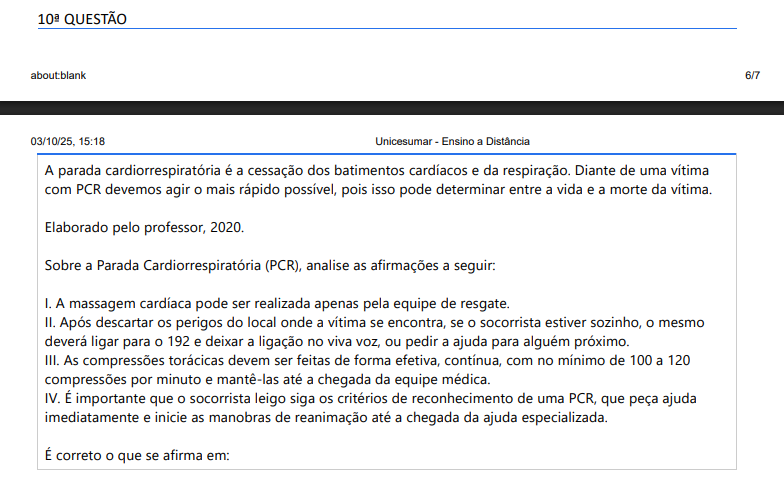 10ª QUESTÃO A parada cardiorrespiratória é a cessação dos batimentos cardíacos e da respiração. Diante de uma vítima com PCR devemos agir o mais rápido possível, pois isso pode determinar entre a vida e a morte da vítima. Elaborado pelo professor, 2020.Sobre a Parada Cardiorrespiratória (PCR), analise as afirmações a seguir: I. A massagem cardíaca pode ser realizada apenas pela equipe de resgate. II. Após descartar os perigos do local onde a vítima se encontra, se o socorrista estiver sozinho, o mesmo deverá ligar para o 192 e deixar a ligação no viva voz, ou pedir a ajuda para alguém próximo. III. As compressões torácicas devem ser feitas de forma efetiva, contínua, com no mínimo de 100 a 120compressões por minuto e mantê-las até a chegada da equipe médica. IV. É importante que o socorrista leigo siga os critérios de reconhecimento de uma PCR, que peça ajuda imediatamente e inicie as manobras de reanimação até a chegada da ajuda especializada. É correto o que se afirma em: ALTERNATIVAS a) I, apenas. b) I e II apenas. c) I, II e III apenas. d) II, III e IV apenas. e) I, II, III e IV.