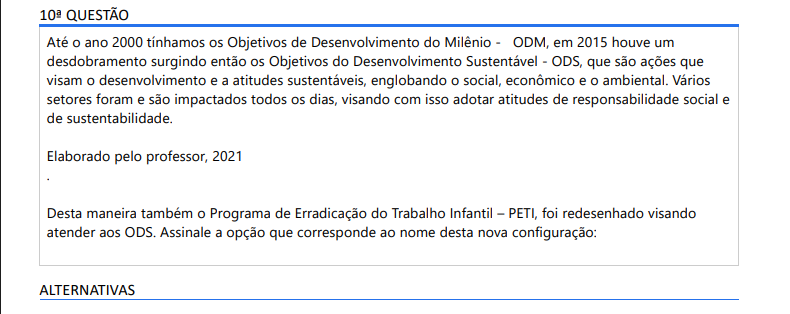 10ª QUESTÃO Até o ano 2000 tínhamos os Objetivos de Desenvolvimento do Milênio - ODM, em 2015 houve um desdobramento surgindo então os Objetivos do Desenvolvimento Sustentável - ODS, que são ações que visam o desenvolvimento e a atitudes sustentáveis, englobando o social, econômico e o ambiental. Vários setores foram e são impactados todos os dias, visando com isso adotar atitudes de responsabilidade social e de sustentabilidade. Elaborado pelo professor, 2021.Desta maneira também o Programa de Erradicação do Trabalho Infantil – PETI, foi redesenhado visando atender aos ODS. Assinale a opção que corresponde ao nome desta nova configuração: ALTERNATIVAS a) Ações Estratégicas do PETI; b) Ações emergenciais do PETI; c) Ações do PETI; d) Ações fiscalizadoras do PETI; e) Ações potencializadoras do PETI.