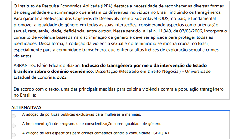 10ª QUESTÃO O Instituto de Pesquisa Econômica Aplicada (IPEA) destaca a necessidade de reconhecer as diversas formas de desigualdade e discriminação que afetam os diferentes indivíduos no Brasil, incluindo os transgêneros. Para garantir a efetivação dos Objetivos de Desenvolvimento Sustentável (ODS) no país, é fundamental promover a igualdade de gênero em todas as suas interseções, considerando aspectos como orientação sexual, raça, etnia, idade, deficiência, entre outros. Nesse sentido, a Lei n. 11.340, de 07/08/2006, incorpora o conceito de violência baseada na discriminação de gênero e deve ser aplicada para proteger todas as identidades. Dessa forma, a coibição da violência sexual e do feminicídio se mostra crucial no Brasil, especialmente para a comunidade transgênero, que enfrenta altos índices de exploração sexual e crimes violentos. ABRANTES, Fábio Eduardo Biazon. Inclusão do transgênero por meio da intervenção do Estado brasileiro sobre o domínio econômico. Dissertação (Mestrado em Direito Negocial) - Universidade Estadual de Londrina, 2022. De acordo com o texto, uma das principais medidas para coibir a violência contra a população transgênero no Brasil, é: ALTERNATIVAS a) A adoção de políticas públicas exclusivas para mulheres e meninas. b) A implementação de programas de conscientização sobre igualdade de gênero. c) A criação de leis específicas para crimes cometidos contra a comunidade LGBTQIA+. d) A incorporação do conceito de violência baseada na discriminação de gênero pela Lei Maria da Penha. e) O estabelecimento de quotas de emprego para pessoas transgênero em empresas públicas e privadas.