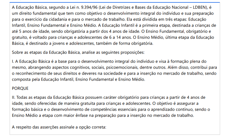 10ª QUESTÃO A Educação Básica, segundo a Lei n. 9.394/96 (Lei de Diretrizes e Bases da Educação Nacional – LDBEN), é um direito fundamental que tem como objetivo o desenvolvimento integral do indivíduo e sua preparação para o exercício da cidadania e para o mercado de trabalho. Ela está dividida em três etapas: Educação Infantil, Ensino Fundamental e Ensino Médio. A Educação Infantil é a primeira etapa, destinada a crianças de até 5 anos de idade, sendo obrigatória a partir dos 4 anos de idade. O Ensino Fundamental, obrigatório e gratuito, é voltado para crianças e adolescentes de 6 a 14 anos. O Ensino Médio, última etapa da Educação Básica, é destinado a jovens e adolescentes, também de forma obrigatória. Sobre as etapas da Educação Básica, analise as seguintes proposições: I. A Educação Básica é a base para o desenvolvimento integral do indivíduo e visa à formação plena do mesmo, abrangendo aspectos cognitivos, sociais, psicoemocionais, dentre outros. Além disso, contribui para o reconhecimento de seus direitos e deveres na sociedade e para a inserção no mercado de trabalho, sendo composta pela Educação Infantil, Ensino Fundamental e Ensino Médio. PORQUE II. Todas as etapas da Educação Básica possuem caráter obrigatório para crianças a partir de 4 anos deidade, sendo oferecidas de maneira gratuita para crianças e adolescentes. O objetivo é assegurar a formação básica e o desenvolvimento de competências essenciais para o aprendizado contínuo, sendo o Ensino Médio a etapa com maior ênfase na preparação para a inserção no mercado de trabalho. A respeito das asserções assinale a opção correta: ALTERNATIVAS a) As asserções I e II são proposições verdadeiras, mas a II não é uma justificativa correta da I. b) As asserções I e II são proposições verdadeiras, e a II é uma justificativa correta da I. c) A asserção I é verdadeira, e a II é falsa. d) A asserção II é verdadeira, e a I é falsa. e) As asserções I e II são proposições falsas.