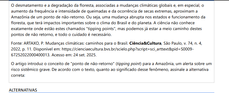 10ª QUESTÃO O desmatamento e a degradação da floresta, associadas a mudanças climáticas globais e, em especial, o aumento da frequência e intensidade de queimadas e da ocorrência de secas extremas, aproximam a Amazônia de um ponto de não-retorno. Ou seja, uma mudança abrupta nos estados e funcionamento da floresta, que terá impactos importantes sobre o clima do Brasil e do planeta. A ciência não conhece exatamente onde estão estes chamados "tipping points", mas podemos já estar a meio caminho destes pontos de não retorno, e todo o cuidado é necessário. Fonte: ARTAXO, P. Mudanças climáticas: caminhos para o Brasil. Ciência&Cultura, São Paulo, v. 74, n. 4, 2022, p. 11. Disponível em: https://cienciaecultura.bvs.br/scielo.php?script=sci_arttext&pid=S000967252022000400013. Acesso em: 24 set. 2025. O artigo introduz o conceito de "ponto de não-retorno" (tipping point) para a Amazônia, um alerta sobre um risco sistêmico grave. De acordo com o texto, quanto ao significado desse fenômeno, assinale a alternativa correta: ALTERNATIVAS a) O estágio final de um desenvolvimento planejado para a região, onde a floresta é substituída por atividades econômicas mais lucrativas, sem impactos climáticos b) A completa erradicação do desmatamento ilegal na Amazônia, marcando um ponto de virada positivo e definitivo nas políticas ambientais do Brasil. c) Uma alteração abrupta e potencialmente irreversível no funcionamento do ecossistema, causada pela sinergia entre o desmatamento local e as mudanças climáticas globais, com graves consequências para o clima regional e planetário. d) Uma degradação temporária da floresta que pode ser facilmente revertida com projetos de reflorestamento, mesmo que o desmatamento e as queimadas continuem em outras áreas. e) O momento em que o aquecimento global será totalmente revertido graças à capacidade da Amazônia de absorver todo o excesso de CO2 da atmosfera.