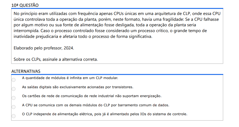 10ª QUESTÃO No princípio eram utilizadas com frequência apenas CPUs únicas em uma arquitetura de CLP, onde essa CPU única controlava toda a operação da planta, porém, neste formato, havia uma fragilidade: Se a CPU falhasse por algum motivo ou sua fonte de alimentação fosse desligada, toda a operação da planta seria interrompida. Caso o processo controlado fosse considerado um processo crítico, o grande tempo de inatividade prejudicaria e afetaria todo o processo de forma significativa. Elaborado pelo professor, 2024. Sobre os CLPs, assinale a alternativa correta. ALTERNATIVAS a) A quantidade de módulos é infinita em um CLP modular. b) As saídas digitais são exclusivamente acionadas por transistores. c) Os cartões de rede de comunicação de rede industrial não suportam energização. d) A CPU se comunica com os demais módulos do CLP por barramento comum de dados. e) O CLP independe de alimentação elétrica, pois já é alimentado pelos IOs do sistema de controle.