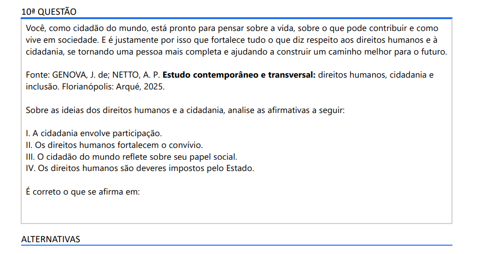 10ª QUESTÃO Você, como cidadão do mundo, está pronto para pensar sobre a vida, sobre o que pode contribuir e como vive em sociedade. E é justamente por isso que fortalece tudo o que diz respeito aos direitos humanos e à cidadania, se tornando uma pessoa mais completa e ajudando a construir um caminho melhor para o futuro. Fonte: GENOVA, J. de; NETTO, A. P. Estudo contemporâneo e transversal: direitos humanos, cidadania e inclusão. Florianópolis: Arqué, 2025. Sobre as ideias dos direitos humanos e a cidadania, analise as afirmativas a seguir: I. A cidadania envolve participação. II. Os direitos humanos fortalecem o convívio. III. O cidadão do mundo reflete sobre seu papel social. IV. Os direitos humanos são deveres impostos pelo Estado. É correto o que se afirma em: ALTERNATIVAS a) I e IV, apenas. b) II e III, apenas. c) III e IV, apenas. d) I, II e III, apenas. e) II, III e IV, apenas.