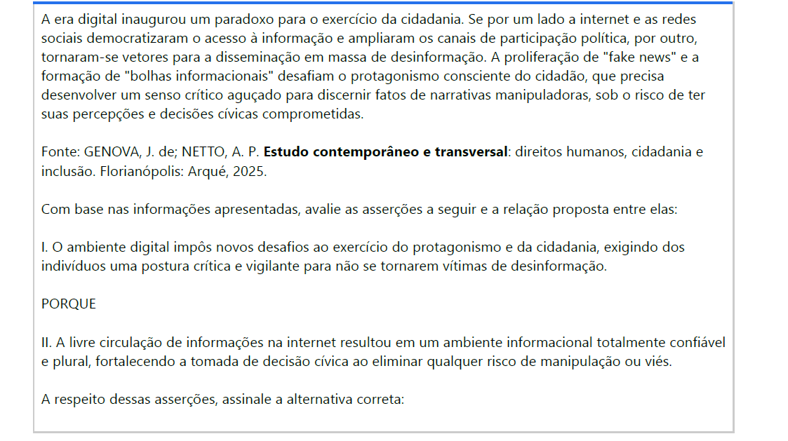10ª QUESTÃO A era digital inaugurou um paradoxo para o exercício da cidadania. Se por um lado a internet e as redes sociais democratizaram o acesso à informação e ampliaram os canais de participação política, por outro, tornaram-se vetores para a disseminação em massa de desinformação. A proliferação de "fake news" e a formação de "bolhas informacionais" desafiam o protagonismo consciente do cidadão, que precisa desenvolver um senso crítico aguçado para discernir fatos de narrativas manipuladoras, sob o risco de ter suas percepções e decisões cívicas comprometidas. Fonte: GENOVA, J. de; NETTO, A. P. Estudo contemporâneo e transversal: direitos humanos, cidadania e inclusão. Florianópolis: Arqué, 2025. Com base nas informações apresentadas, avalie as asserções a seguir e a relação proposta entre elas: I. O ambiente digital impôs novos desafios ao exercício do protagonismo e da cidadania, exigindo dosindivíduos uma postura crítica e vigilante para não se tornarem vítimas de desinformação. PORQUE II. A livre circulação de informações na internet resultou em um ambiente informacional totalmente confiávele plural, fortalecendo a tomada de decisão cívica ao eliminar qualquer risco de manipulação ou viés. A respeito dessas asserções, assinale a alternativa correta: ALTERNATIVAS a) As asserções I e II são verdadeiras, e a II é uma justificativa correta da I. b) As asserções I e II são verdadeiras, mas a II não é uma justificativa correta da I. c) A asserção I é uma proposição verdadeira, e a II é uma proposição falsa. d) A asserção I é uma proposição falsa, e a II é uma proposição verdadeira. e) As asserções I e II são falsas.