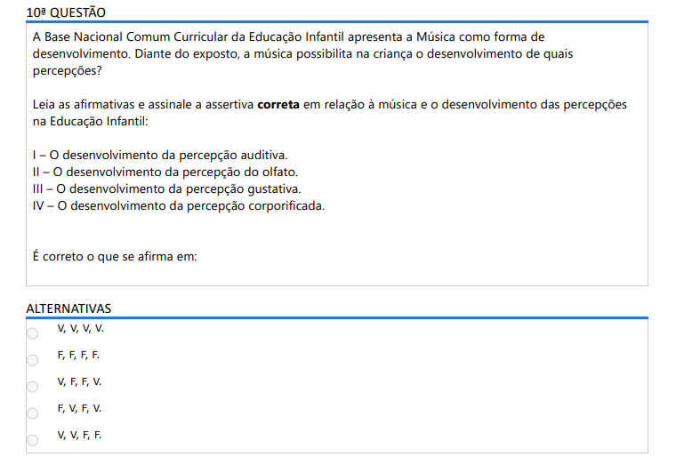 10ª QUESTÃO A Base Nacional Comum Curricular da Educação Infantil apresenta a Música como forma de desenvolvimento. Diante do exposto, a música possibilita na criança o desenvolvimento de quais percepções? Leia as afirmativas e assinale a assertiva correta em relação à música e o desenvolvimento das percepções na Educação Infantil: I – O desenvolvimento da percepção auditiva. II – O desenvolvimento da percepção do olfato. III – O desenvolvimento da percepção gustativa. IV – O desenvolvimento da percepção corporificada. É correto o que se afirma em: ALTERNATIVAS a) V, V, V, V. b) F, F, F, F. c) V, F, F, V. d) F, V, F, V. e) V, V, F, F.