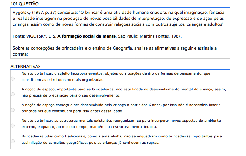 10ª QUESTÃO Vygotsky (1987, p. 37) conceitua: “O brincar é uma atividade humana criadora, na qual imaginação, fantasia e realidade interagem na produção de novas possibilidades de interpretação, de expressão e de ação pelas crianças, assim como de novas formas de construir relações sociais com outros sujeitos, crianças e adultos”. Fonte: VIGOTSKY, L. S. A formação social da mente. São Paulo: Martins Fontes, 1987.Sobre as concepções de brincadeira e o ensino de Geografia, analise as afirmativas a seguir e assinale a correta: ALTERNATIVAS a) No ato do brincar, o sujeito incorpora eventos, objetos ou situações dentro de formas de pensamento, que constituem as estruturas mentais organizadas. b) A noção de espaço, importante para as brincadeiras, não está ligada ao desenvolvimento mental da criança, assim, não precisa de preparação para o seu desenvolvimento. c) A noção de espaço começa a ser desenvolvida pela criança a partir dos 6 anos, por isso não é necessário inserir brincadeiras que contribuam para isso antes dessa idade. d) No ato de brincar, as estruturas mentais existentes reorganizam-se para incorporar novos aspectos do ambiente externo, enquanto, ao mesmo tempo, mantém sua estrutura mental intacta. e) Brincadeiras tidas como tradicionais, como a amarelinha, não se enquadram como brincadeiras importantes para assimilação de conceitos geográficos, pois as crianças já conhecem as regras.