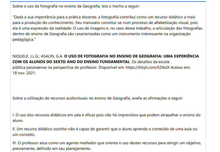 10ª QUESTÃO Sobre o uso da fotografia no ensino da Geografia, leia o trecho a seguir: “Dada a sua importância para a prática docente, a fotografia contribui como um recurso didático a mais para a produção do conhecimento. Seu manuseio constitui-se num processo de alfabetização visual, pois ela é uma expressão da realidade. O uso de imagens e, no caso desse trabalho, a articulação das fotografias dentro do ensino de Geografia são caracterizadas como um instrumento interessante na organização pedagógica.”NIQUELE, J.L.G.; ASALIN, G.A. O USO DE FOTOGRAFIA NO ENSINO DE GEOGRAFIA: UMA EXPERIÊNCIA COM OS ALUNOS DO SEXTO ANO DO ENSINO FUNDAMENTAL. Os desafios da escola pública paranaense na perspectiva do professor. Disponível em: https://bityli.com/EZ4oiX Acesso em: 18 nov. 2021.Sobre a utilização de recursos audiovisuais no ensino de Geografia, avalie as afirmações a seguir: I. O uso dos recursos didáticos em sala é eficaz pois não há imprevistos que podem atrapalhar o ensino do aluno. II. Um recurso didático sozinho não é capaz de garantir que o aluno aprenda o conteúdo de uma aula ou um conceito. III. O professor atua como um agente mediador que orienta o uso destes recursos para atingir um objetivo, previamente, definido em seu planejamento. IV. A música pode ser estimulada a partir da problematização de suas letras. As palavras usadas pelos compositores podem ser exploradas como fonte de informação sobre características típicas de uma região. V. O recurso didático escolhido deve ser conhecido pelo professor: O momento de explorar as potencialidades do recurso é sempre anterior à aula, o que exige um estudo prévio dos modos de instrumentalizá-lo e dos objetivos que pretendem ser alcançados com o seu uso. É correto apenas o que se afirma em: ALTERNATIVAS a) I e IV. b) I, II e III. c) I, II e V. d) III, IV e V. e) II, III, IV e V.