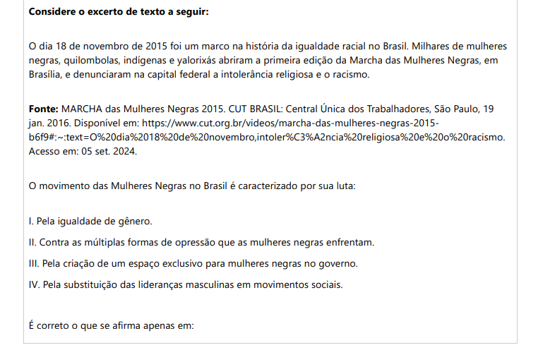 10ª QUESTÃO Considere o excerto de texto a seguir: O dia 18 de novembro de 2015 foi um marco na história da igualdade racial no Brasil. Milhares de mulheres negras, quilombolas, indígenas e yalorixás abriram a primeira edição da Marcha das Mulheres Negras, em Brasília, e denunciaram na capital federal a intolerância religiosa e o racismo. Fonte: CUT BRASIL, 2016. O movimento das Mulheres Negras no Brasil é caracterizado por sua luta: I. Pela igualdade de gênero. II. Contra as múltiplas formas de opressão que as mulheres negras enfrentam. III. Pela criação de um espaço exclusivo para mulheres negras no governo. IV. Pela substituição das lideranças masculinas em movimentos sociais. É correto o que se afirma apenas em: ALTERNATIVAS a) I, II e III, apenas. b) II, III e IV, apenas. c) II, apenas. d) I e II, apenas. e) II e IV, apenas.