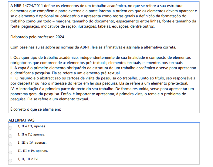 10ª QUESTÃO A NBR 14724/2011 define os elementos de um trabalho acadêmico, no que se refere a sua estrutura: elementos que compõem a parte externa e a parte interna, a ordem em que os elementos devem aparecer e se o elemento é opcional ou obrigatório e apresenta como regras gerais a definição da formatação do trabalho como um todo – margens, tamanho do documento, espaçamento entre linhas, fonte e tamanho da fonte, paginação, indicativos de seção, ilustrações, tabelas, equações, dentre outros. Elaborado pelo professor, 2024.Com base nas aulas sobre as normas da ABNT, leia as afirmativas e assinale a alternativa correta. I. Qualquer tipo de trabalho acadêmico, independentemente de sua finalidade é composto de elementos obrigatórios que compreende a: elementos pré-textuais; elementos textuais; elementos pós-textuais. II. A capa é o primeiro elemento obrigatório da estrutura de um trabalho acadêmico e serve para apresentar e identificar a pesquisa. Ela se refere a um elemento pré-textual. III. O resumo e o abstract são os cartões de visita da pesquisa do trabalho. Junto ao título, são responsáveis por despertar ou não o interesse do leitor em ler sua pesquisa. Ela se refere a um elemento pré-textual. IV. A introdução é a primeira parte do texto do seu trabalho. De forma resumida, serve para apresentar um panorama geral da pesquisa. Então, é importante apresentar, à primeira vista, o tema e o problema de pesquisa. Ela se refere a um elemento textual. É correto o que se afirma em: ALTERNATIVAS a) I, II e III, apenas. b) I, II e IV, apenas. c) I, III e IV, apenas. d) II, III e IV, apenas. e) I, II, III e IV.