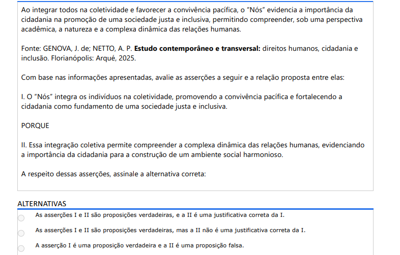 10ª QUESTÃO Ao integrar todos na coletividade e favorecer a convivência pacífica, o “Nós” evidencia a importância da cidadania na promoção de uma sociedade justa e inclusiva, permitindo compreender, sob uma perspectiva acadêmica, a natureza e a complexa dinâmica das relações humanas. Fonte: GENOVA, J. de; NETTO, A. P. Estudo contemporâneo e transversal: direitos humanos, cidadania e inclusão. Florianópolis: Arqué, 2025.Com base nas informações apresentadas, avalie as asserções a seguir e a relação proposta entre elas: I. O “Nós” integra os indivíduos na coletividade, promovendo a convivência pacífica e fortalecendo a cidadania como fundamento de uma sociedade justa e inclusiva. PORQUE II. Essa integração coletiva permite compreender a complexa dinâmica das relações humanas, evidenciando a importância da cidadania para a construção de um ambiente social harmonioso. A respeito dessas asserções, assinale a alternativa correta: ALTERNATIVAS a) As asserções I e II são proposições verdadeiras, e a II é uma justificativa correta da I. b) As asserções I e II são proposições verdadeiras, mas a II não é uma justificativa correta da I. c) A asserção I é uma proposição verdadeira e a II é uma proposição falsa. d) A asserção I é uma proposição falsa e a II é uma proposição verdadeira. e) As asserções I e II são proposições falsas.