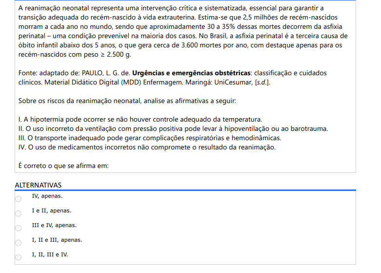 10ª QUESTÃO A reanimação neonatal representa uma intervenção crítica e sistematizada, essencial para garantir a transição adequada do recém-nascido à vida extrauterina. Estima-se que 2,5 milhões de recém-nascidos morram a cada ano no mundo, sendo que aproximadamente 30 a 35% dessas mortes decorrem da asfixia perinatal – uma condição prevenível na maioria dos casos. No Brasil, a asfixia perinatal é a terceira causa de óbito infantil abaixo dos 5 anos, o que gera cerca de 3.600 mortes por ano, com destaque apenas para os recém-nascidos com peso ≥ 2.500 g. Fonte: adaptado de: PAULO, L. G. de. Urgências e emergências obstétricas: classificação e cuidados clínicos. Material Didático Digital (MDD) Enfermagem. Maringá: UniCesumar, [s.d.]. Sobre os riscos da reanimação neonatal, analise as afirmativas a seguir: I. A hipotermia pode ocorrer se não houver controle adequado da temperatura. II. O uso incorreto da ventilação com pressão positiva pode levar à hipoventilação ou ao barotrauma. III. O transporte inadequado pode gerar complicações respiratórias e hemodinâmicas. IV. O uso de medicamentos incorretos não compromete o resultado da reanimação. É correto o que se afirma em: ALTERNATIVAS a) IV, apenas. b) I e II, apenas. c) III e IV, apenas. d) I, II e III, apenas. e) I, II, III e IV.
