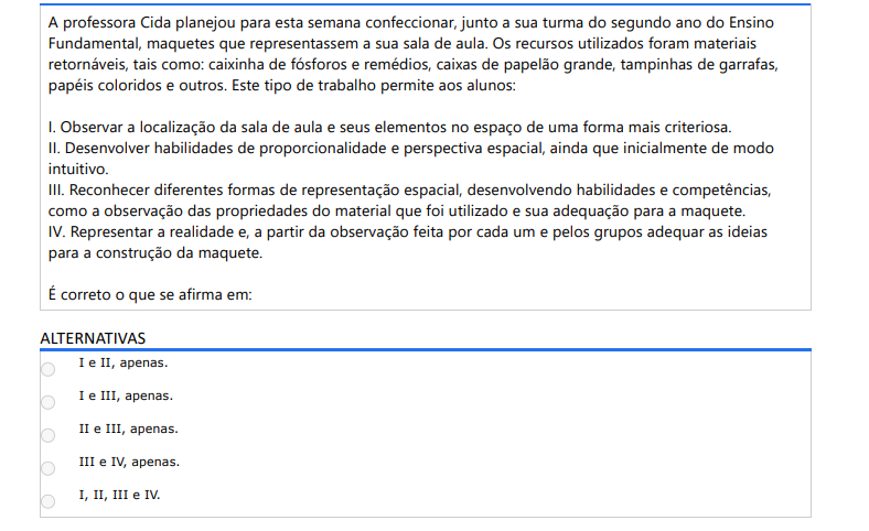 2ª QUESTÃO A professora Cida planejou para esta semana confeccionar, junto a sua turma do segundo ano do Ensino Fundamental, maquetes que representassem a sua sala de aula. Os recursos utilizados foram materiais retornáveis, tais como: caixinha de fósforos e remédios, caixas de papelão grande, tampinhas de garrafas, papéis coloridos e outros. Este tipo de trabalho permite aos alunos:I. Observar a localização da sala de aula e seus elementos no espaço de uma forma mais criteriosa. II. Desenvolver habilidades de proporcionalidade e perspectiva espacial, ainda que inicialmente de modo intuitivo. III. Reconhecer diferentes formas de representação espacial, desenvolvendo habilidades e competências, como a observação das propriedades do material que foi utilizado e sua adequação para a maquete. IV. Representar a realidade e, a partir da observação feita por cada um e pelos grupos adequar as ideias para a construção da maquete. É correto o que se afirma em: ALTERNATIVAS a) I e II, apenas. b) I e III, apenas. c) II e III, apenas. d) III e IV, apenas. e) I, II, III e IV.