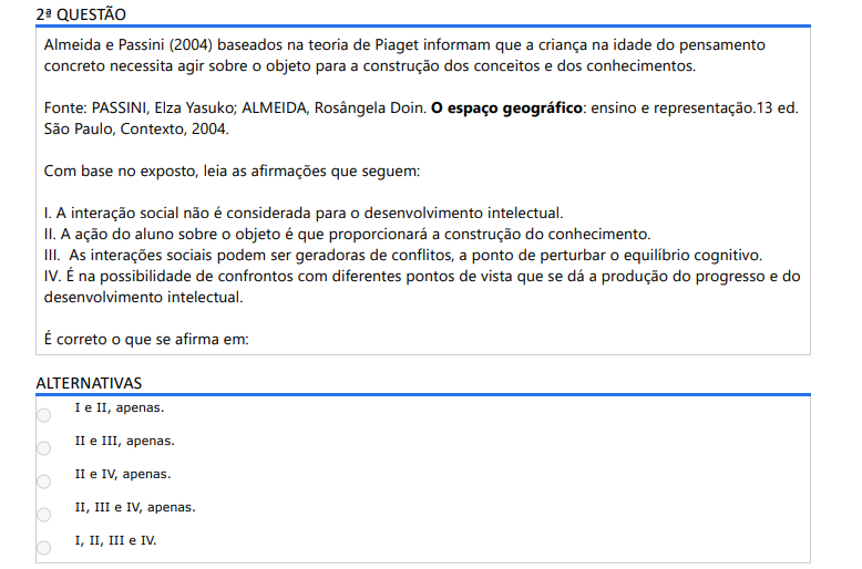2ª QUESTÃO Almeida e Passini (2004) baseados na teoria de Piaget informam que a criança na idade do pensamento concreto necessita agir sobre o objeto para a construção dos conceitos e dos conhecimentos. Fonte: PASSINI, Elza Yasuko; ALMEIDA, Rosângela Doin. O espaço geográfico: ensino e representação.13 ed. São Paulo, Contexto, 2004.Com base no exposto, leia as afirmações que seguem: I. A interação social não é considerada para o desenvolvimento intelectual. II. A ação do aluno sobre o objeto é que proporcionará a construção do conhecimento. III. As interações sociais podem ser geradoras de conflitos, a ponto de perturbar o equilíbrio cognitivo. IV. É na possibilidade de confrontos com diferentes pontos de vista que se dá a produção do progresso e do desenvolvimento intelectual. É correto o que se afirma em: ALTERNATIVAS a) I e II, apenas. b) II e III, apenas. c) II e IV, apenas. d) II, III e IV, apenas. e) I, II, III e IV.