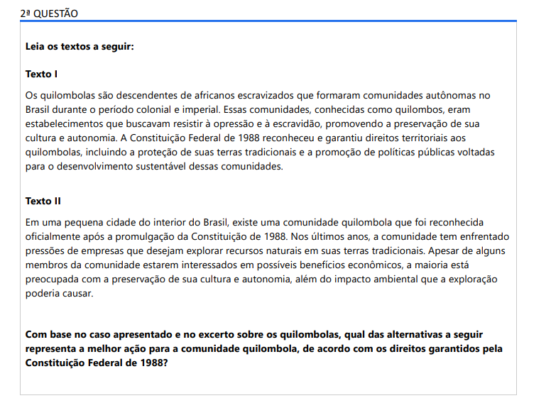2ª QUESTÃO Leia os textos a seguir: Texto I Os quilombolas são descendentes de africanos escravizados que formaram comunidades autônomas no Brasil durante o período colonial e imperial. Essas comunidades, conhecidas como quilombos, eram estabelecimentos que buscavam resistir à opressão e à escravidão, promovendo a preservação de sua cultura e autonomia. A Constituição Federal de 1988 reconheceu e garantiu direitos territoriais aos quilombolas, incluindo a proteção de suas terras tradicionais e a promoção de políticas públicas voltadas para o desenvolvimento sustentável dessas comunidades. Texto II Em uma pequena cidade do interior do Brasil, existe uma comunidade quilombola que foi reconhecida oficialmente após a promulgação da Constituição de 1988. Nos últimos anos, a comunidade tem enfrentado pressões de empresas que desejam explorar recursos naturais em suas terras tradicionais. Apesar de alguns membros da comunidade estarem interessados em possíveis benefícios econômicos, a maioria está preocupada com a preservação de sua cultura e autonomia, além do impacto ambiental que a exploração poderia causar. Com base no caso apresentado e no excerto sobre os quilombolas, qual das alternativas a seguir representa a melhor ação para a comunidade quilombola, de acordo com os direitos garantidos pela Constituição Federal de 1988? ALTERNATIVAS a) A comunidade deve solicitar ao governo a desapropriação de suas terras para que as empresas possam explorar os recursos naturais sem obstáculos. b) A comunidade deve permitir a exploração dos recursos naturais em troca de promessas de investimentos futuros, sem garantias formais. c) A comunidade deve abandonar suas terras tradicionais e se realocar em áreas urbanas para facilitar o acesso a serviços públicos e oportunidades de emprego. d) A comunidade deve reivindicar seus direitos constitucionais de proteção das terras tradicionais e buscar o apoio do governo para desenvolver políticas públicas de preservação cultural e desenvolvimento sustentável. e) A comunidade deve aceitar a proposta das empresas, pois o desenvolvimento econômico é mais importante do que a preservação cultural.