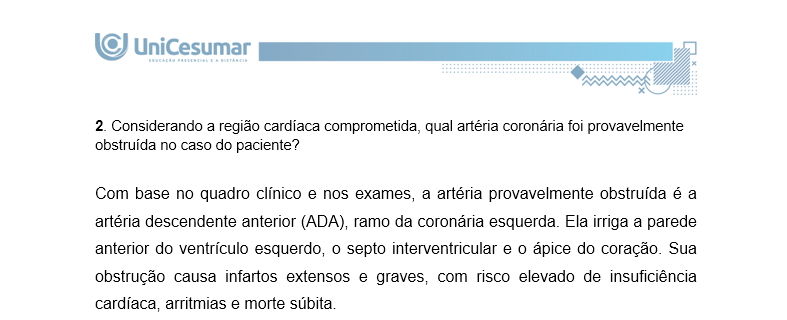 2. Considerando a região cardíaca comprometida, qual artéria coronária foi provavelmente obstruída no caso do paciente? Com base no quadro clínico e nos exames, a artéria provavelmente obstruída é a artéria descendente anterior (ADA), ramo da coronária esquerda. Ela irriga a parede anterior do ventrículo esquerdo, o septo interventricular e o ápice do coração. Sua obstrução causa infartos extensos e graves, com risco elevado de insuficiência cardíaca, arritmias e morte súbita.