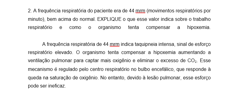 2. A frequência respiratória do paciente era de 44 mrm (movimentos respiratórios por minuto), bem acima do normal. EXPLIQUE o que esse valor indica sobre o trabalho respiratório e como o organismo tenta compensar a hipoxemia. A frequência respiratória de 44 mrm indica taquipneia intensa, sinal de esforço respiratório elevado. O organismo tenta compensar a hipoxemia aumentando a ventilação pulmonar para captar mais oxigênio e eliminar o excesso de CO₂. Esse mecanismo é regulado pelo centro respiratório no bulbo encefálico, que responde à queda na saturação de oxigênio. No entanto, devido à lesão pulmonar, esse esforço pode ser ineficaz.
