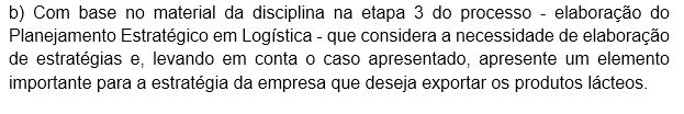 b) Com base no material da disciplina na etapa 3 do processo - elaboração do Planejamento Estratégico em Logística - que considera a necessidade de elaboração de estratégias e, levando em conta o caso apresentado, apresente um elemento importante para a estratégia da empresa que deseja exportar os produtos lácteos. Desenvolver uma rede de distribuição com centros de cross‐docking refrigerados próximos a portos estratégicos e integrados a um TMS (Transportation Management System) para otimizar roteirização, reduzir lead time e monitorar em tempo real variáveis de temperatura e custo, garantindo confiabilidade e escalabilidade na operação internacional.