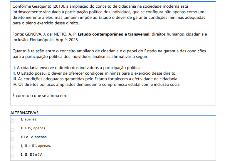 2ª QUESTÃO Conforme Geaquinto (2010), a ampliação do conceito de cidadania na sociedade moderna está intrinsecamente vinculada à participação política dos indivíduos, que se configura não apenas como um direito inerente a eles, mas também impõe ao Estado o dever de garantir condições mínimas adequadas para o pleno exercício desse direito. Fonte: GENOVA, J. de; NETTO, A. P. Estudo contemporâneo e transversal: direitos humanos, cidadania e inclusão. Florianópolis: Arqué, 2025.Quanto à relação entre o conceito ampliado de cidadania e o papel do Estado na garantia das condições para a participação política dos indivíduos, analise as afirmativas a seguir: I. A cidadania envolve o direito dos indivíduos à participação política. II. O Estado possui o dever de oferecer condições mínimas para o exercício desse direito. III. As condições adequadas garantidas pelo Estado fortalecem a efetividade da cidadania. IV. Os direitos políticos ampliados demandam o compromisso estatal com a inclusão social. É correto o que se afirma em: ALTERNATIVAS a) I, apenas. b) II e IV, apenas. c) III e IV, apenas. d) I, II e III, apenas. e) I, II, III e IV.