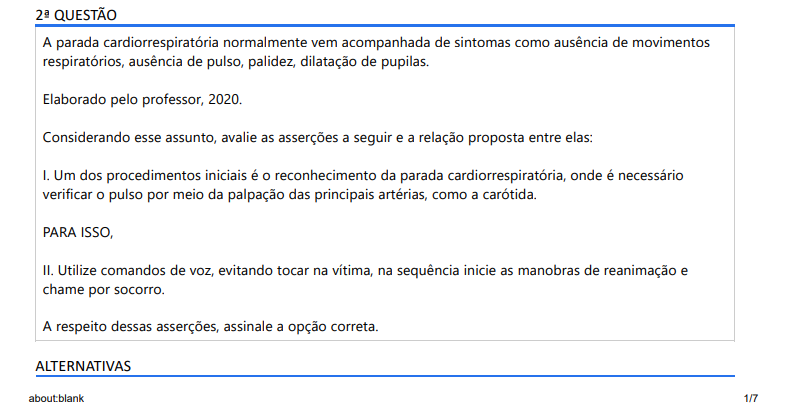 2ª QUESTÃO A parada cardiorrespiratória normalmente vem acompanhada de sintomas como ausência de movimentos respiratórios, ausência de pulso, palidez, dilatação de pupilas. Elaborado pelo professor, 2020.Considerando esse assunto, avalie as asserções a seguir e a relação proposta entre elas: I. Um dos procedimentos iniciais é o reconhecimento da parada cardiorrespiratória, onde é necessário verificar o pulso por meio da palpação das principais artérias, como a carótida. PARA ISSO, II. Utilize comandos de voz, evitando tocar na vítima, na sequência inicie as manobras de reanimação e chame por socorro. A respeito dessas asserções, assinale a opção correta. ALTERNATIVAS a) As asserções I e II proposições são falsas. b) A asserção I é uma proposição verdadeira e a II é uma proposição falsa. c) A asserção I é uma proposição falsa e a II é uma proposição verdadeira. d) As asserções I e II são proposições verdadeiras e complementares. e) As asserções I e II são proposições verdadeiras mas não apresentam relação entre si.