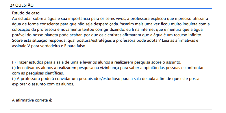 2ª QUESTÃO Estudo de caso: Ao estudar sobre a água e sua importância para os seres vivos, a professora explicou que é preciso utilizar a água de forma consciente para que não seja desperdiçada. Yasmim mais uma vez ficou muito inquieta com a colocação da professora e novamente tentou corrigir dizendo: eu li na internet que é mentira que a água potável do nosso planeta pode acabar, por que os cientistas afirmaram que a água é um recurso infinito. Sobre esta situação responda: qual postura/estratégias a professora pode adotar? Leia as afirmativas e assinale V para verdadeiro e F para falso.( ) Trazer estudos para a sala de uma e levar os alunos a realizarem pesquisa sobre o assunto.( ) Incentivar os alunos a realizarem pesquisa na vizinhança para saber a opinião das pessoas e confrontar com as pesquisas científicas.( ) A professora poderá convidar um pesquisador/estudioso para a sala de aula a fim de que este possa explorar o assunto com os alunos. A afirmativa correta é: ALTERNATIVAS a) V, F, V b) F, F, V c) V, F, F d) V, V, V e) F, V, F