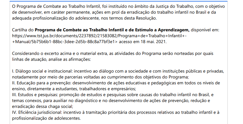 2ª QUESTÃO O Programa de Combate ao Trabalho Infantil, foi instituído no âmbito da Justiça do Trabalho, com o objetivo de desenvolver, em caráter permanente, ações em prol da erradicação do trabalho infantil no Brasil e da adequada profissionalização do adolescente, nos termos desta Resolução. Cartilha do Programa de Combate ao Trabalho Infantil e de Estímulo a Aprendizagem, disponível em: https://www.tst.jus.br/documents/2237892/21583082/Programa+de+Trabalho+Infantil++Manual/5b75b6b1-88bc-3dee-2d5b-88c8a77bf3e1> acesso em 18 mai. 2021.Considerando o excerto acima e o material extra, as atividades do Programa serão norteadas por quais linhas de atuação, analise as afirmações: I. Diálogo social e institucional: incentivo ao diálogo com a sociedade e com instituições públicas e privadas, notadamente por meio de parcerias voltadas ao cumprimento dos objetivos do Programa; II. Educação para a prevenção: desenvolvimento de ações educativas e pedagógicas em todos os níveis de ensino, diretamente a estudantes, trabalhadores e empresários; III. Estudos e pesquisas: promoção de estudos e pesquisas sobre causas do trabalho infantil no Brasil, e temas conexos, para auxiliar no diagnóstico e no desenvolvimento de ações de prevenção, redução e erradicação dessa chaga social; IV. Eficiência jurisdicional: incentivo à tramitação prioritária dos processos relativos ao trabalho infantil e à profissionalização de adolescentes. É correto o que se afirma em: ALTERNATIVAS a) I, apenas; b) I e III, apenas; c) I, II e III, apenas; d) II, III e IV, apenas; e) I, II, III e IV.