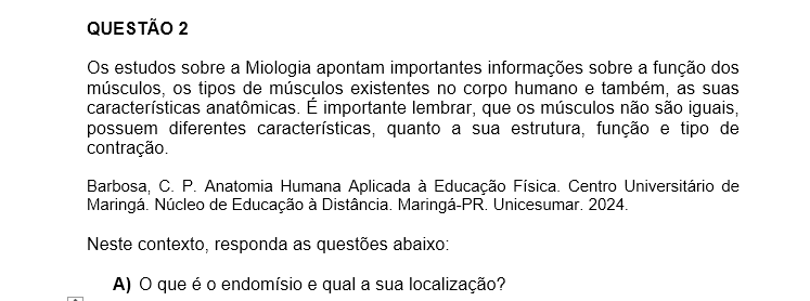 QUESTÃO 2 Os estudos sobre a Miologia apontam importantes informações sobre a função dos músculos, os tipos de músculos existentes no corpo humano e também, as suas características anatômicas. É importante lembrar, que os músculos não são iguais, possuem diferentes características, quanto a sua estrutura, função e tipo de contração. Barbosa, C. P. Anatomia Humana Aplicada à Educação Física. Centro Universitário de Maringá. Núcleo de Educação à Distância. Maringá-PR. Unicesumar. 2024. Neste contexto, responda as questões abaixo: a) O que é o endomísio e qual a sua localização? b) O Músculo liso está presente em quais órgãos do corpo humano? Quais são suas características básicas? c) Qual é o tipo de músculo que move e estabiliza os ossos? d) O que é um fascículo muscular? e) Qual o tipo de músculo responsável por formar a maioria das paredes do coração? f) O que é a Fáscia muscular? Quais são suas funções? g) O que é epimísio? Descreva uma de suas funções. h) Descreva as características básicas do músculo diafragma.