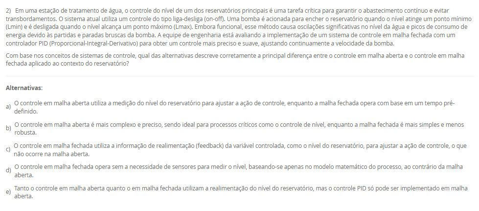 Em uma estação de tratamento de água, o controle do nível de um dos reservatórios principais é uma tarefa crítica para garantir o abastecimento contínuo e evitar transbordamentos. O sistema atual utiliza um controle do tipo liga-desliga (on-off). Uma bomba é acionada para encher o reservatório quando o nível atinge um ponto mínimo (Lmin) e é desligada quando o nível alcança um ponto máximo (Lmax). Embora funcional, esse método causa oscilações significativas no nível da água e picos de consumo de energia devido às partidas e paradas bruscas da bomba. A equipe de engenharia está avaliando a implementação de um sistema de controle em malha fechada com um controlador PID (Proporcional-Integral-Derivativo) para obter um controle mais preciso e suave, ajustando continuamente a velocidade da bomba.
Com base nos conceitos de sistemas de controle, qual das alternativas descreve corretamente a principal diferença entre o controle em malha aberta e o controle em malha fechada aplicado ao contexto do reservatório?

Alternativas:
a) O controle em malha aberta utiliza a medição do nível do reservatório para ajustar a ação de controle, enquanto a malha fechada opera com base em um tempo pré-definido.
b) O controle em malha aberta é mais complexo e preciso, sendo ideal para processos críticos como o controle de nível, enquanto a malha fechada é mais simples e menos robusta.
c) O controle em malha fechada utiliza a informação de realimentação (feedback) da variável controlada, como o nível do reservatório, para ajustar a ação de controle, o que não ocorre na malha aberta.
d) O controle em malha fechada opera sem a necessidade de sensores para medir o nível, baseando-se apenas no modelo matemático do processo, ao contrário da malha aberta.
e) Tanto o controle em malha aberta quanto o em malha fechada utilizam a realimentação do nível do reservatório, mas o controle PID só pode ser implementado em malha aberta.