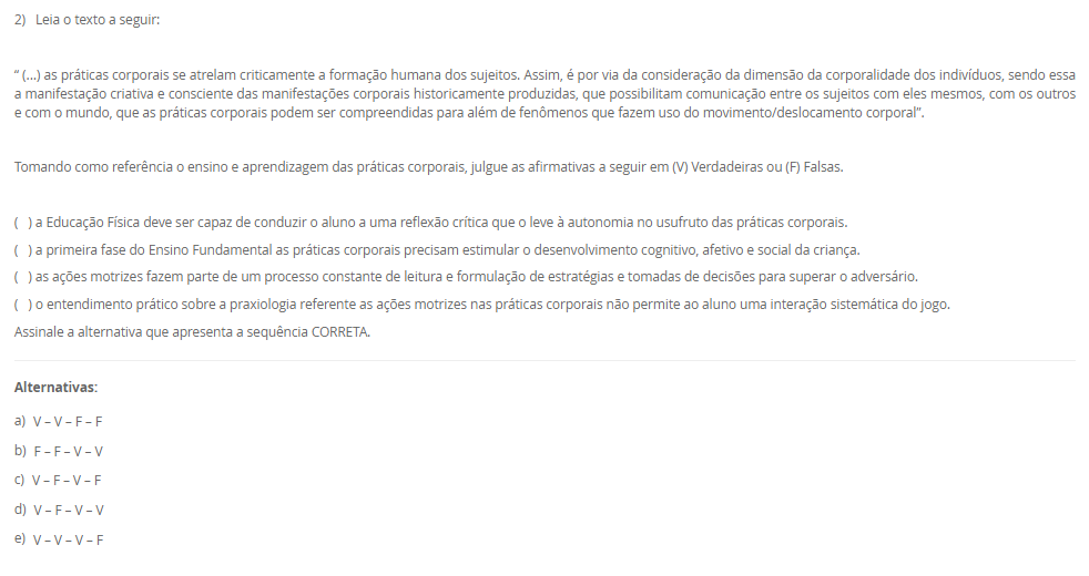 2) Leia o texto a seguir: “ (...) as práticas corporais se atrelam criticamente a formação humana dos sujeitos. Assim, é por via da consideração da dimensão da corporalidade dos indivíduos, sendo essa a manifestação criativa e consciente das manifestações corporais historicamente produzidas, que possibilitam comunicação entre os sujeitos com eles mesmos, com os outros e com o mundo, que as práticas corporais podem ser compreendidas para além de fenômenos que fazem uso do movimento/deslocamento corporal”.Tomando como referência o ensino e aprendizagem das práticas corporais, julgue as afirmativas a seguir em (V) Verdadeiras ou (F) Falsas.( ) a Educação Física deve ser capaz de conduzir o aluno a uma reflexão crítica que o leve à autonomia no usufruto das práticas corporais.( ) na primeira fase do Ensino Fundamental as práticas corporais precisam estimular o desenvolvimento cognitivo, afetivo e social da criança.( ) as ações motrizes fazem parte de um processo constante de leitura do jogo, estratégias e tomada de decisão para superar o adversário.( ) o entendimento prático sobre a praxiologia nas práticas corporais não permite ao aluno uma interação sistemática do jogo. Assinale a alternativa que apresenta a sequência CORRETA. Alternativas: a) V – V – F – F b) F – F – V – V c) V – F – V – F d) V – F – V – V e) V – V – V – F