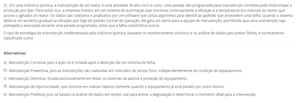 2) Em uma indústria química, a manutenção de um reator é uma atividade de alto risco e custo. Uma parada não programada para manutenção corretiva pode interromper a produção por dias. Para evitar isso, a empresa investiu em um sistema de automação que monitora continuamente a vibração e a temperatura dos mancais do motor que aciona o agitador do reator. Os dados são coletados e analisados por um software que utiliza algoritmos para identificar padrões que antecedem uma falha. Quando o sistema detecta um aumento gradual na vibração que foge do padrão normal de operação, ele gera um alerta para a equipe de manutenção, permitindo que uma intervenção seja planejada e executada durante uma parada programada, antes que a falha catastrófica ocorra. O tipo de estratégia de manutenção implementada pela indústria química, baseada no monitoramento contínuo e na análise de dados para prever falhas, é corretamente classificado como: Alternativas: a) Manutenção Corretiva, pois a ação só é tomada após a detecção de um sintoma de falha. b) Manutenção Preventiva, pois as intervenções são realizadas em intervalos de tempo fixos, independentemente da condição do equipamento. c) Manutenção Detectiva, focada exclusivamente em testar os sistemas de alarme e proteção do equipamento. d) Manutenção de Oportunidade, que consiste em realizar reparos somente quando o equipamento já está parado por outro motivo. e) Manutenção Preditiva, pois se baseia na análise de dados em tempo real para prever a degradação e determinar o momento ideal para a intervenção.