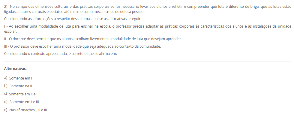 2) No campo das dimensões culturais e das práticas corporais se faz necessário levar aos alunos a refletir e compreender que luta é diferente de briga, que as lutas estão ligadas a fatores culturais e sociais e até mesmo como mecanismos de defesa pessoal. Considerando as informações a respeito desse tema, analise as afirmativas a seguir: I - Ao escolher uma modalidade de luta para ensinar na escola, o professor precisa adaptar as práticas corporais às características dos alunos e às instalações da unidade escolar. II - O docente deve permitir que os alunos escolham livremente a modalidade de luta que desejam aprender. III - O professor deve escolher uma modalidade que seja adequada ao contexto da comunidade. Considerando o contexto apresentado, é correto o que se afirma em: Alternativas: a) Somente em I b) Somente na II c) Somente em II e III. d) Somente em I e III e) Nas afirmações I, II e III.