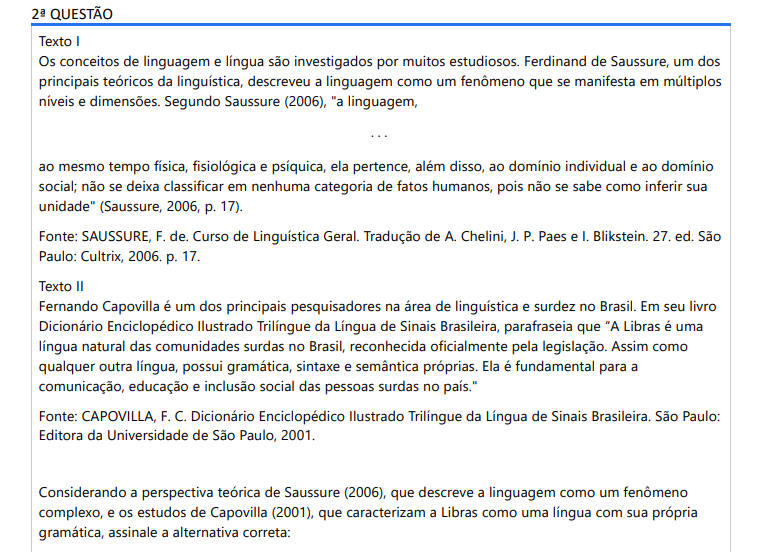 2ª QUESTÃO Texto I Os conceitos de linguagem e língua são investigados por muitos estudiosos. Ferdinand de Saussure, um dos principais teóricos da linguística, descreveu a linguagem como um fenômeno que se manifesta em múltiplos níveis e dimensões. Segundo Saussure (2006), "a linguagem,. . .ao mesmo tempo física, fisiológica e psíquica, ela pertence, além disso, ao domínio individual e ao domínio social; não se deixa classificar em nenhuma categoria de fatos humanos, pois não se sabe como inferir sua unidade" (Saussure, 2006, p. 17).Fonte: SAUSSURE, F. de. Curso de Linguística Geral. Tradução de A. Chelini, J. P. Paes e I. Blikstein. 27. ed. São Paulo: Cultrix, 2006. p. 17.Texto II Fernando Capovilla é um dos principais pesquisadores na área de linguística e surdez no Brasil. Em seu livro Dicionário Enciclopédico Ilustrado Trilíngue da Língua de Sinais Brasileira, parafraseia que “A Libras é uma língua natural das comunidades surdas no Brasil, reconhecida oficialmente pela legislação. Assim como qualquer outra língua, possui gramática, sintaxe e semântica próprias. Ela é fundamental para a comunicação, educação e inclusão social das pessoas surdas no país." Fonte: CAPOVILLA, F. C. Dicionário Enciclopédico Ilustrado Trilíngue da Língua de Sinais Brasileira. São Paulo: Editora da Universidade de São Paulo, 2001.Considerando a perspectiva teórica de Saussure (2006), que descreve a linguagem como um fenômeno complexo, e os estudos de Capovilla (2001), que caracterizam a Libras como uma língua com sua própria gramática, assinale a alternativa correta: ALTERNATIVAS a) Enquanto Saussure oferece uma visão ampla e abstrata da linguagem como um fenômeno universal, Capovilla foca em uma língua específica, a Libras, ressaltando suas características estruturais e sua importância social. Ambos os textos destacam a complexidade e a relevância da linguagem, seja em termos teóricos gerais ou aplicados a uma comunidade linguística particular. b) De acordo com os textos, a Libras não tem uma gramática própria e é apenas variação visual da nossa língua portuguesa, sem a necessidade de considerar suas dimensões físicas, psíquicas e sociais. c) Os textos acima implicam que as línguas de sinais, inclusive a Libras, são linguagens que se aplicam exclusivamente no nível social e não têm aspectos individuais ou físicos. d) Os textos sugerem que as línguas de sinais são apenas uma forma visual da língua oral, com pouca diferença em termos de complexidade e estrutura, e operam exclusivamente no nível individual, sem relevância social. e) Saussure descreve a linguagem como uma forma rudimentar de comunicação que não possui complexidade. Já Capovilla deixa claro que a Libras não pode apresentar processos psíquicos e fisiológicos e é utilizada apenas para uma comunicação básica entre surdos brasileiros.