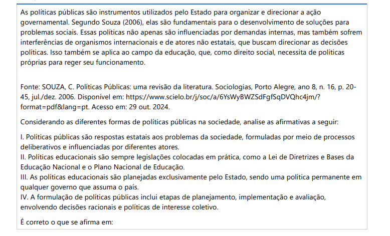 2ª QUESTÃO As políticas públicas são instrumentos utilizados pelo Estado para organizar e direcionar a ação governamental. Segundo Souza (2006), elas são fundamentais para o desenvolvimento de soluções para problemas sociais. Essas políticas não apenas são influenciadas por demandas internas, mas também sofrem interferências de organismos internacionais e de atores não estatais, que buscam direcionar as decisões políticas. Isso também se aplica ao campo da educação, que, como direito social, necessita de políticas próprias para reger seu funcionamento.Fonte: SOUZA, C. Políticas Públicas: uma revisão da literatura. Sociologias, Porto Alegre, ano 8, n. 16, p. 2045, jul./dez. 2006. Disponível em: https://www.scielo.br/j/soc/a/6YsWyBWZSdFgfSqDVQhc4jm/? format=pdf&lang=pt. Acesso em: 29 out. 2024. Considerando as diferentes formas de políticas públicas na sociedade, analise as afirmativas a seguir: I. Políticas públicas são respostas estatais aos problemas da sociedade, formuladas por meio de processos deliberativos e influenciadas por diferentes atores. II. Políticas educacionais são sempre legislações colocadas em prática, como a Lei de Diretrizes e Bases da Educação Nacional e o Plano Nacional de Educação. III. As políticas educacionais são planejadas exclusivamente pelo Estado, sendo uma política permanente em qualquer governo que assuma o país. IV. A formulação de políticas públicas inclui etapas de planejamento, implementação e avaliação, envolvendo decisões racionais e políticas de interesse coletivo. É correto o que se afirma em: ALTERNATIVAS a) I e IV, apenas. b) II e III, apenas. c) III e IV, apenas. d) I, II e III, apenas. e) I, II e IV, apenas.