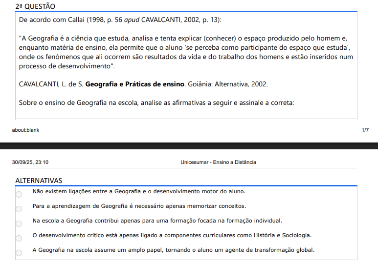 2ª QUESTÃO De acordo com Callai (1998, p. 56 apud CAVALCANTI, 2002, p. 13):"A Geografia é a ciência que estuda, analisa e tenta explicar (conhecer) o espaço produzido pelo homem e, enquanto matéria de ensino, ela permite que o aluno ‘se perceba como participante do espaço que estuda’, onde os fenômenos que ali ocorrem são resultados da vida e do trabalho dos homens e estão inseridos num processo de desenvolvimento". CAVALCANTI, L. de S. Geografia e Práticas de ensino. Goiânia: Alternativa, 2002.Sobre o ensino de Geografia na escola, analise as afirmativas a seguir e assinale a correta: ALTERNATIVAS a) Não existem ligações entre a Geografia e o desenvolvimento motor do aluno. b) Para a aprendizagem de Geografia é necessário apenas memorizar conceitos. c) Na escola a Geografia contribui apenas para uma formação focada na formação individual. d) O desenvolvimento crítico está apenas ligado a componentes curriculares como História e Sociologia. e) A Geografia na escola assume um amplo papel, tornando o aluno um agente de transformação global.