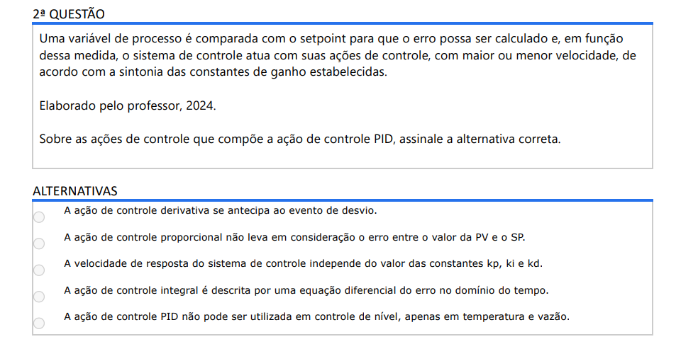 2ª QUESTÃO Uma variável de processo é comparada com o setpoint para que o erro possa ser calculado e, em função dessa medida, o sistema de controle atua com suas ações de controle, com maior ou menor velocidade, de acordo com a sintonia das constantes de ganho estabelecidas. Elaborado pelo professor, 2024. Sobre as ações de controle que compõe a ação de controle PID, assinale a alternativa correta. ALTERNATIVAS a) A ação de controle derivativa se antecipa ao evento de desvio. b) A ação de controle proporcional não leva em consideração o erro entre o valor da PV e o SP. c) A velocidade de resposta do sistema de controle independe do valor das constantes kp, ki e kd. d) A ação de controle integral é descrita por uma equação diferencial do erro no domínio do tempo. e) A ação de controle PID não pode ser utilizada em controle de nível, apenas em temperatura e vazão.