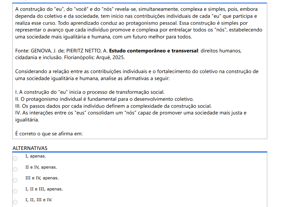 2ª QUESTÃO A construção do “eu”, do “você” e do “nós” revela-se, simultaneamente, complexa e simples, pois, embora dependa do coletivo e da sociedade, tem início nas contribuições individuais de cada “eu” que participa e realiza esse curso. Todo aprendizado conduz ao protagonismo pessoal. Essa construção é simples por representar o avanço que cada indivíduo promove e complexa por entrelaçar todos os “nós”, estabelecendo uma sociedade mais igualitária e humana, com um futuro melhor para todos. Fonte: GENOVA, J. de; PIERITZ NETTO, A. Estudo contemporâneo e transversal: direitos humanos, cidadania e inclusão. Florianópolis: Arqué, 2025. Considerando a relação entre as contribuições individuais e o fortalecimento do coletivo na construção de uma sociedade igualitária e humana, analise as afirmativas a seguir: I. A construção do “eu” inicia o processo de transformação social. II. O protagonismo individual é fundamental para o desenvolvimento coletivo. III. Os passos dados por cada indivíduo definem a complexidade da construção social. IV. As interações entre os “eus” consolidam um “nós” capaz de promover uma sociedade mais justa eigualitária.É correto o que se afirma em: ALTERNATIVAS a) I, apenas. b) II e IV, apenas. c) III e IV, apenas. d) I, II e III, apenas. e) I, II, III e IV.