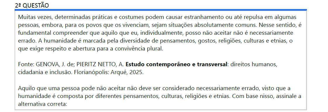 2ª QUESTÃO Muitas vezes, determinadas práticas e costumes podem causar estranhamento ou até repulsa em algumas pessoas, embora, para os povos que os vivenciam, sejam situações absolutamente comuns. Nesse sentido, é fundamental compreender que aquilo que eu, individualmente, posso não aceitar não é necessariamente errado. A humanidade é marcada pela diversidade de pensamentos, gostos, religiões, culturas e etnias, o que exige respeito e abertura para a convivência plural. Fonte: GENOVA, J. de; PIERITZ NETTO, A. Estudo contemporâneo e transversal: direitos humanos, cidadania e inclusão. Florianópolis: Arqué, 2025. Aquilo que uma pessoa pode não aceitar não deve ser considerado necessariamente errado, visto que a humanidade é composta por diferentes pensamentos, culturas, religiões e etnias. Com base nisso, assinale a alternativa correta: ALTERNATIVAS a) A existência de várias religiões demonstra que algumas culturas são inferiores. b) Para manter a ordem social, é necessário impor um modelo cultural único a todos os povos. c) As diferenças de etnia e religião prejudicam o desenvolvimento da humanidade, por impedirem uma identidade comum. d) O respeito à diversidade de pensamentos, culturas, religiões e etnias é essencial para a convivência plural e para a valorização da dignidade humana. e) O fato de uma pessoa aceitar determinada prática significa que as demais práticas são moralmente incorretas.