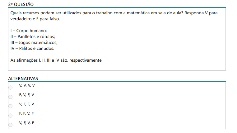 2ª QUESTÃO Quais recursos podem ser utilizados para o trabalho com a matemática em sala de aula? Responda V para verdadeiro e F para falso. I – Corpo humano; II – Panfletos e rótulos; III – Jogos matemáticos; IV – Palitos e canudos. As afirmações I, II, III e IV são, respectivamente: ALTERNATIVAS a) V, V, V, V b) F, V, F, V c) V, F, F, V d) F, F, V, F e) V, F, V, F