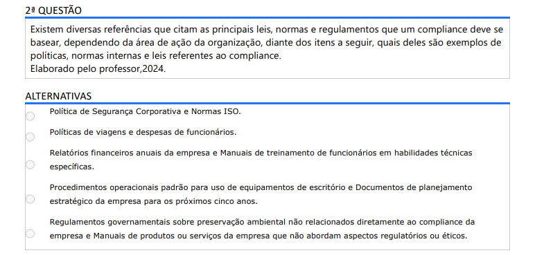 2ª QUESTÃO Existem diversas referências que citam as principais leis, normas e regulamentos que um compliance deve se basear, dependendo da área de ação da organização, diante dos itens a seguir, quais deles são exemplos de políticas, normas internas e leis referentes ao compliance. Elaborado pelo professor,2024. ALTERNATIVAS a) Política de Segurança Corporativa e Normas ISO. b) Políticas de viagens e despesas de funcionários. c) Relatórios financeiros anuais da empresa e Manuais de treinamento de funcionários em habilidades técnicas específicas. d) Procedimentos operacionais padrão para uso de equipamentos de escritório e Documentos de planejamento estratégico da empresa para os próximos cinco anos. e) Regulamentos governamentais sobre preservação ambiental não relacionados diretamente ao compliance da empresa e Manuais de produtos ou serviços da empresa que não abordam aspectos regulatórios ou éticos.