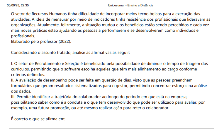2ª QUESTÃO O setor de Recursos Humanos tinha dificuldade de incorporar meios tecnológicos para a execução das atividades. A ideia de mensurar por meio de indicadores tinha resistência dos profissionais que lideravam as organizações. Atualmente, felizmente, a situação mudou e os benefícios estão sendo percebidos e cada vez mais novas práticas estão ajudando as pessoas a performarem e se desenvolverem como indivíduos e profissionais. Elaborado pelo professor (2022). Considerando o assunto tratado, analise as afirmativas as seguir: I. O setor de Recrutamento e Seleção é beneficiado pela possibilidade de diminuir o tempo de triagem dos currículos, permitindo que o software escolha aqueles que têm mais alinhamento ao cargo conforme critérios definidos. II. A avaliação de desempenho pode ser feita em questão de dias, visto que as pessoas preenchem formulários que geram resultados sistematizados para o gestor, permitindo concentrar esforços na análise dos dados. III. Permite identificar a trajetória do colaborador ao longo do período em que está na empresa, possibilitando saber como é a conduta e o que tem desenvolvido que pode ser utilizado para avaliar, por exemplo, uma futura promoção, ou até mesmo realizar ação para reter o colaborador. É correto o que se afirma em: ALTERNATIVAS a) I e II, apenas. b) I e III, apenas. c) II, apenas. d) II e III, apenas. e) I, II e III.